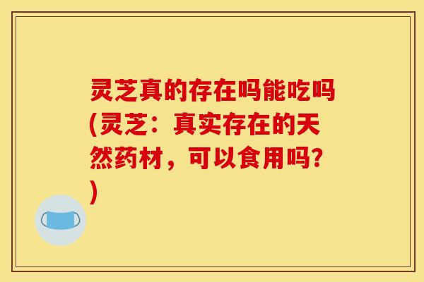 灵芝真的存在吗能吃吗(灵芝：真实存在的天然药材，可以食用吗？)