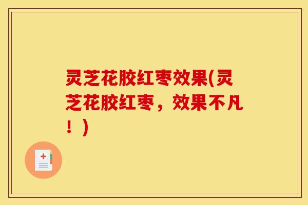 灵芝花胶红枣效果(灵芝花胶红枣,效果不凡!)