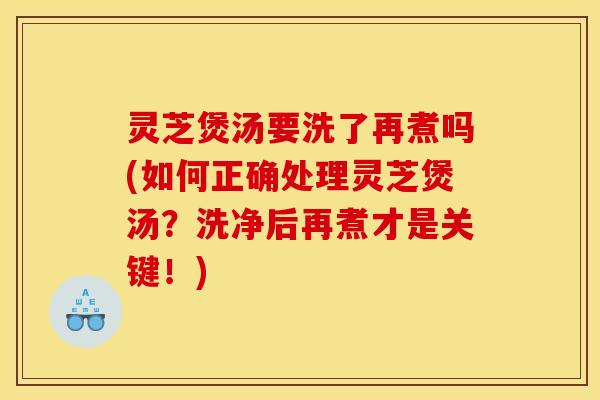 灵芝煲汤要洗了再煮吗(如何正确处理灵芝煲汤?洗净后再煮才是关键!)