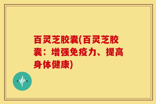 百灵芝胶囊(百灵芝胶囊:增强免疫力、提高身体健康)