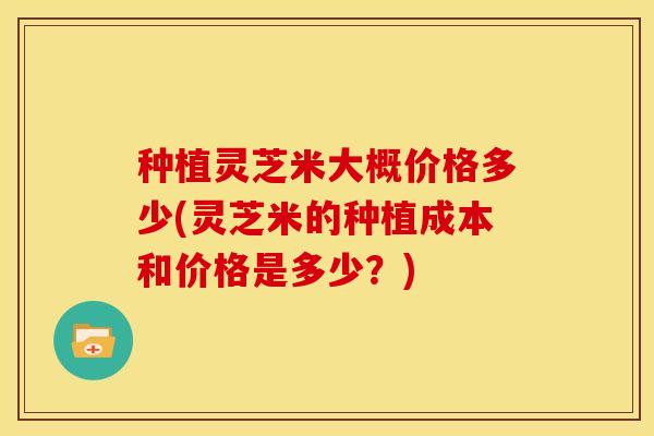 种植灵芝米大概价格多少(灵芝米的种植成本和价格是多少?)