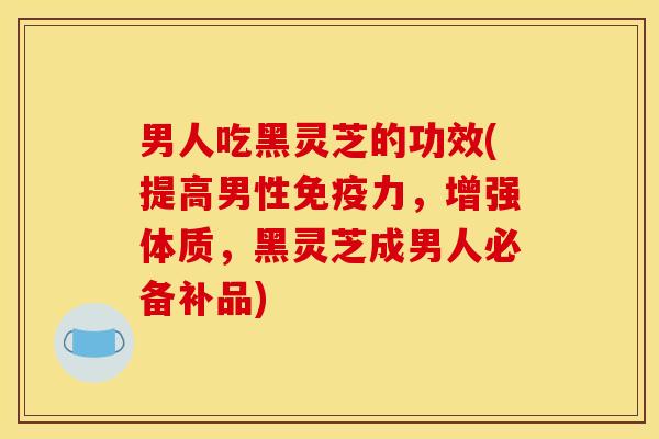 男人吃黑灵芝的功效(提高男性免疫力，增强体质，黑灵芝成男人必备补品)