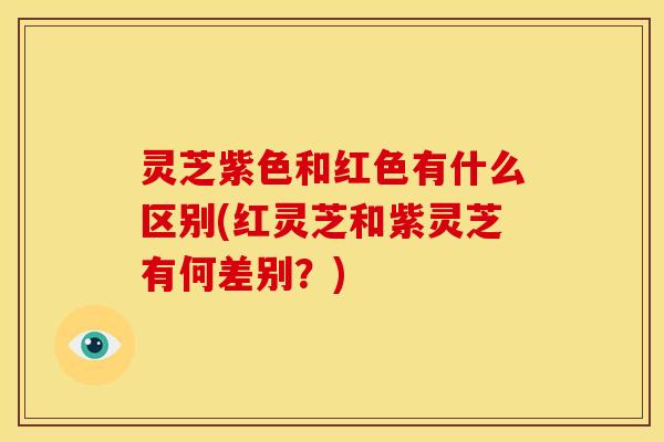 灵芝紫色和红色有什么区别(红灵芝和紫灵芝有何差别?)
