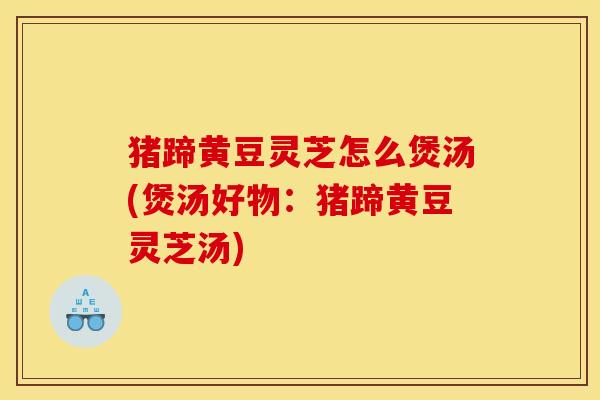 猪蹄黄豆灵芝怎么煲汤(煲汤好物:猪蹄黄豆灵芝汤)
