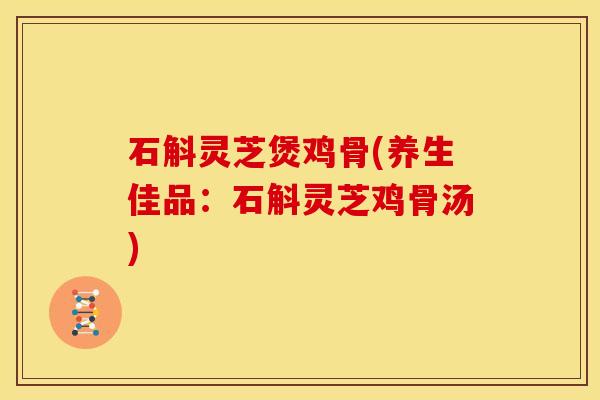 石斛灵芝煲鸡骨(养生佳品：石斛灵芝鸡骨汤)
