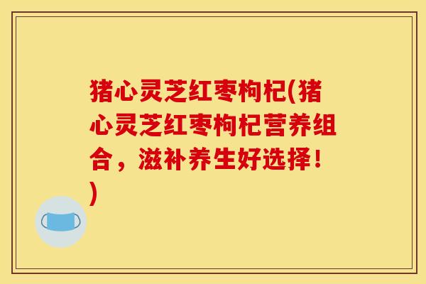 猪心灵芝红枣枸杞(猪心灵芝红枣枸杞营养组合,滋补养生好选择!)