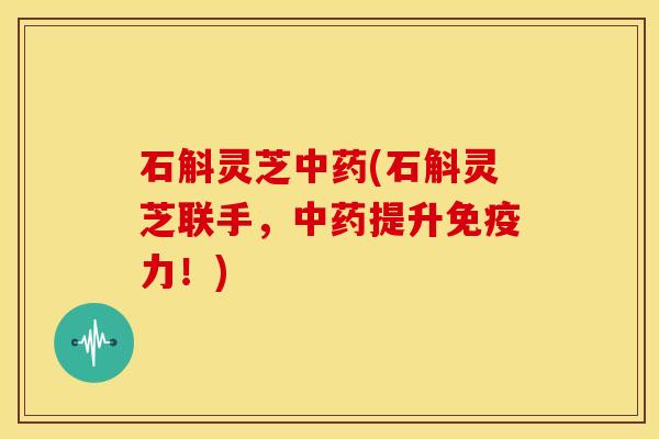 石斛灵芝中药(石斛灵芝联手,中药提升免疫力!)