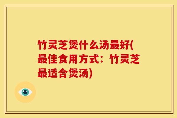 竹灵芝煲什么汤最好(最佳食用方式:竹灵芝最适合煲汤)