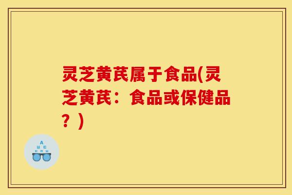 灵芝黄芪属于食品(灵芝黄芪：食品或保健品？)