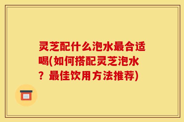灵芝配什么泡水最合适喝(如何搭配灵芝泡水?最佳饮用方法推荐)