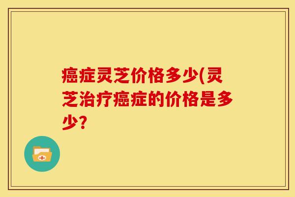 癌症灵芝价格多少(灵芝治疗癌症的价格是多少？