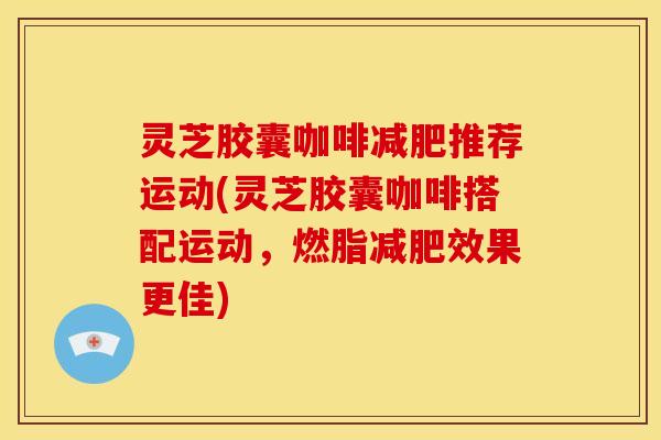 灵芝胶囊咖啡减肥推荐运动(灵芝胶囊咖啡搭配运动,燃脂减肥效果更佳)