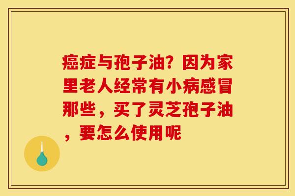 癌症与孢子油?因为家里老人经常有小病感冒那些,买了灵芝孢子油,要怎么使用呢