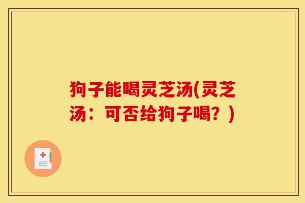 狗子能喝灵芝汤(灵芝汤:可否给狗子喝?)
