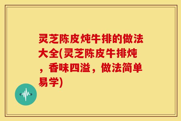 灵芝陈皮炖牛排的做法大全(灵芝陈皮牛排炖,香味四溢,做法简单易学)
