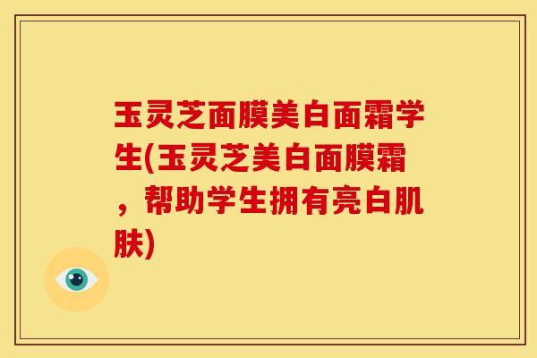 玉灵芝面膜美白面霜学生(玉灵芝美白面膜霜,帮助学生拥有亮白肌肤)