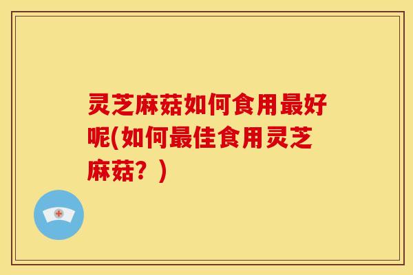 灵芝麻菇如何食用最好呢(如何最佳食用灵芝麻菇?)