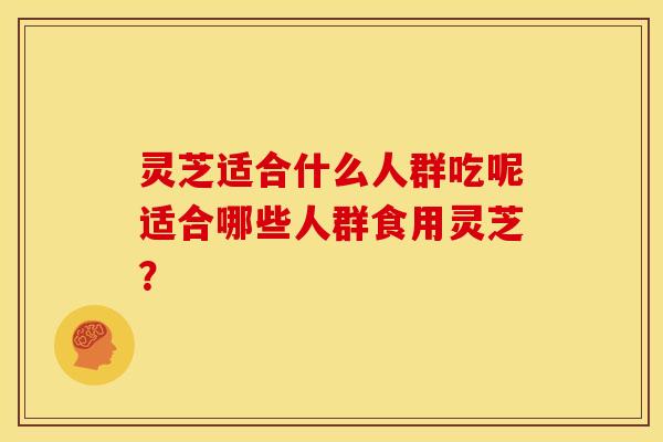 灵芝适合什么人群吃呢适合哪些人群食用灵芝?