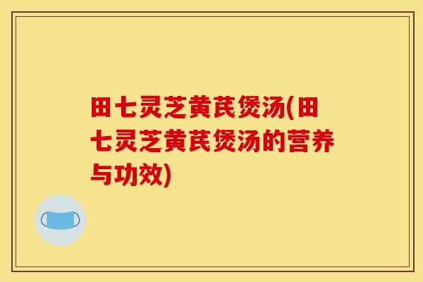 田七灵芝黄芪煲汤(田七灵芝黄芪煲汤的营养与功效)