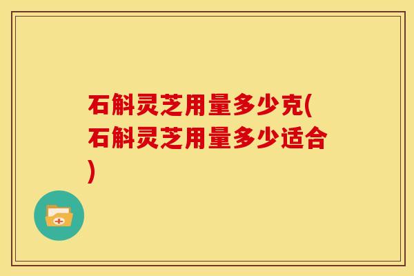 石斛灵芝用量多少克(石斛灵芝用量多少适合)