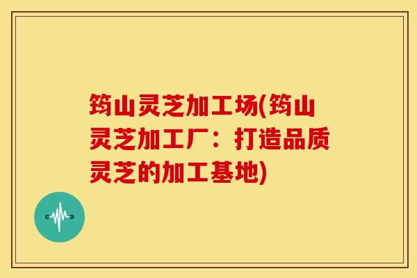 筠山灵芝加工场(筠山灵芝加工厂:打造品质灵芝的加工基地)