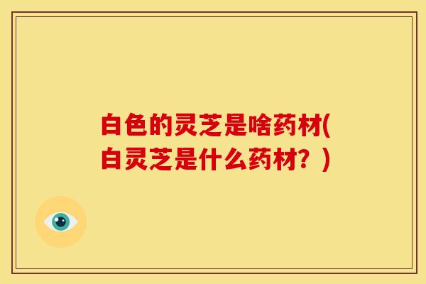 白色的灵芝是啥药材(白灵芝是什么药材?)
