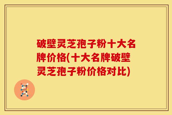 破壁灵芝孢子粉十大名牌价格(十大名牌破壁灵芝孢子粉价格对比)