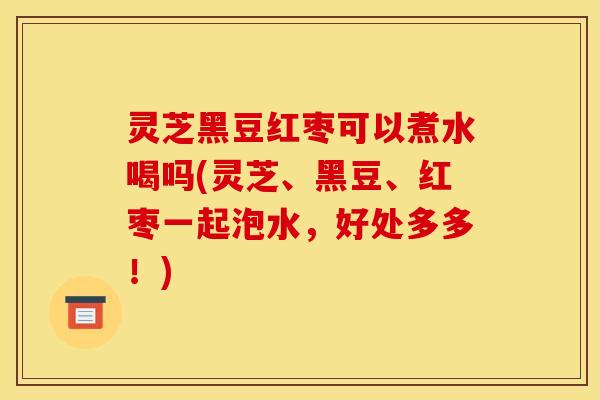 灵芝黑豆红枣可以煮水喝吗(灵芝、黑豆、红枣一起泡水,好处多多!)