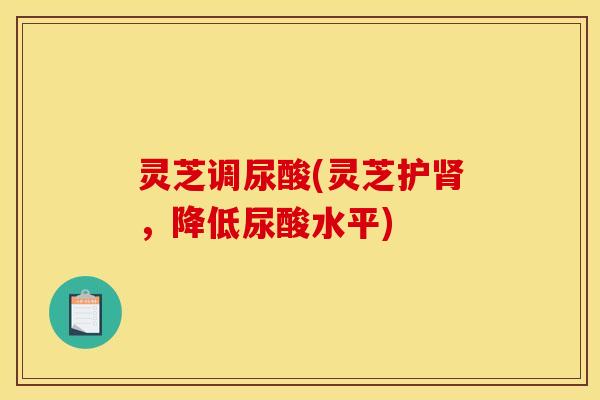 灵芝调尿酸(灵芝护肾,降低尿酸水平)