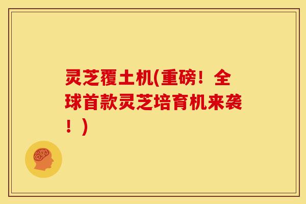 灵芝覆土机(重磅!全球首款灵芝培育机来袭!)