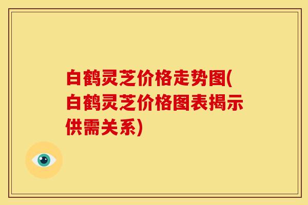 白鹤灵芝价格走势图(白鹤灵芝价格图表揭示供需关系)