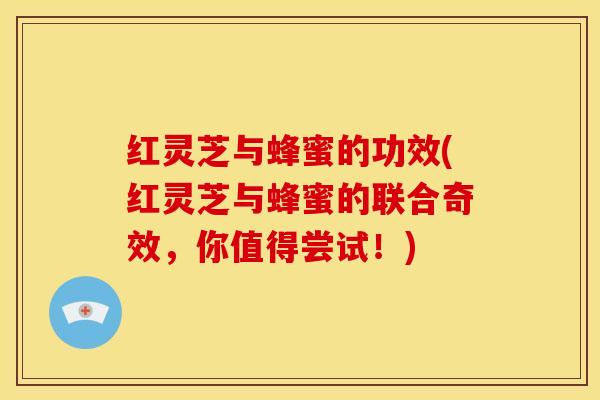 红灵芝与蜂蜜的功效(红灵芝与蜂蜜的联合奇效,你值得尝试!)