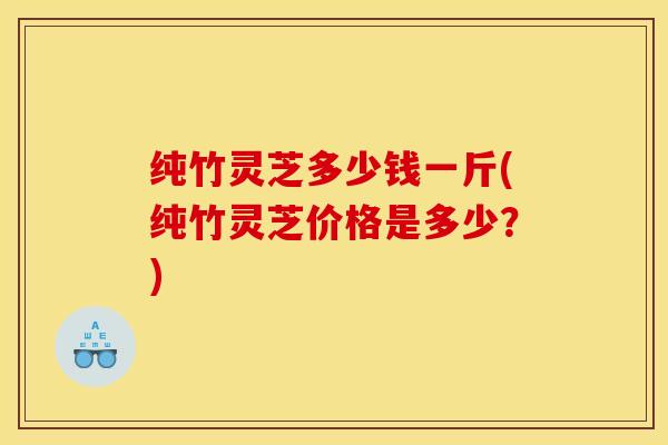纯竹灵芝多少钱一斤(纯竹灵芝价格是多少?)