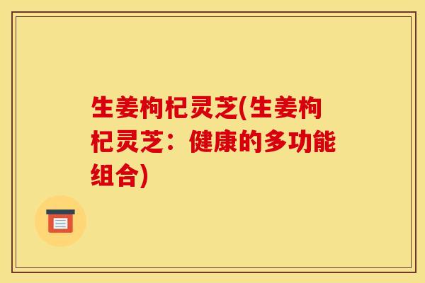 生姜枸杞灵芝(生姜枸杞灵芝:健康的多功能组合)
