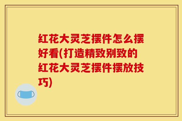 红花大灵芝摆件怎么摆好看(打造精致别致的红花大灵芝摆件摆放技巧)