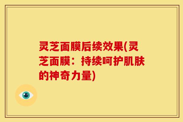 灵芝面膜后续效果(灵芝面膜:持续呵护肌肤的神奇力量)