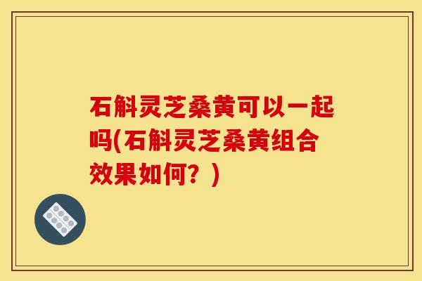 石斛灵芝桑黄可以一起吗(石斛灵芝桑黄组合效果如何?)