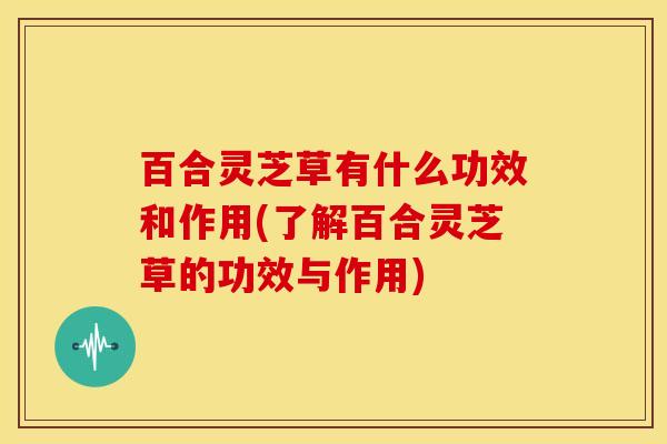 百合灵芝草有什么功效和作用(了解百合灵芝草的功效与作用)
