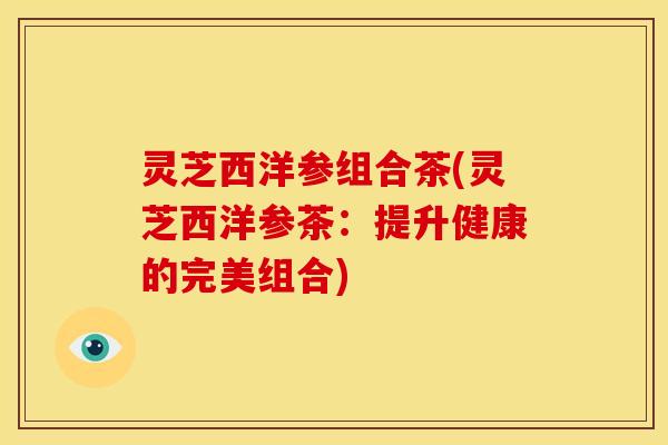 灵芝西洋参组合茶(灵芝西洋参茶:提升健康的完美组合)