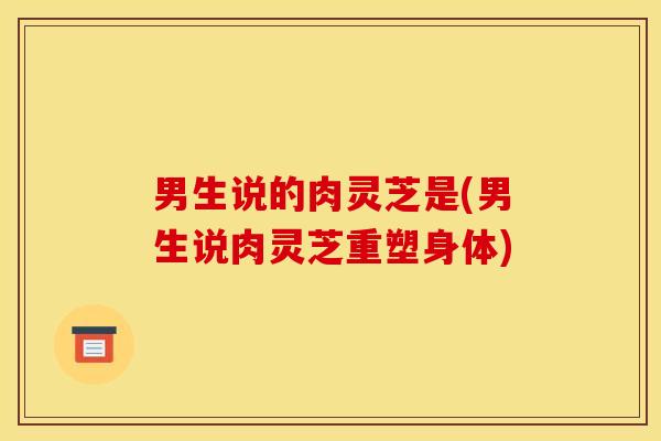 男生说的肉灵芝是(男生说肉灵芝重塑身体)