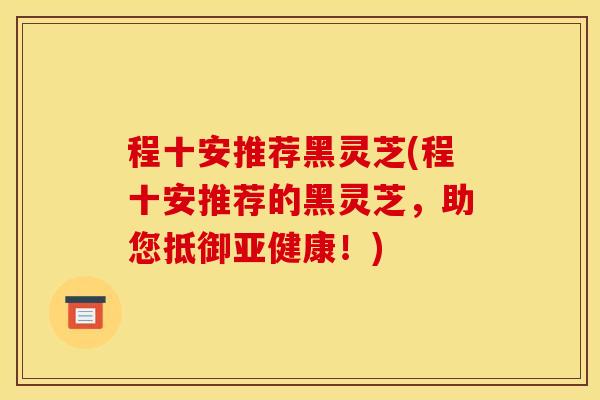 程十安推荐黑灵芝(程十安推荐的黑灵芝,助您抵御亚健康!)