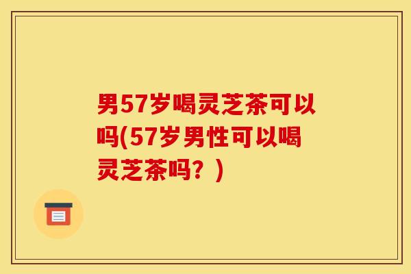 男57岁喝灵芝茶可以吗(57岁男性可以喝灵芝茶吗?)