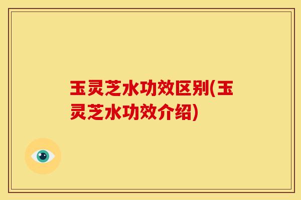 玉灵芝水功效区别(玉灵芝水功效介绍)