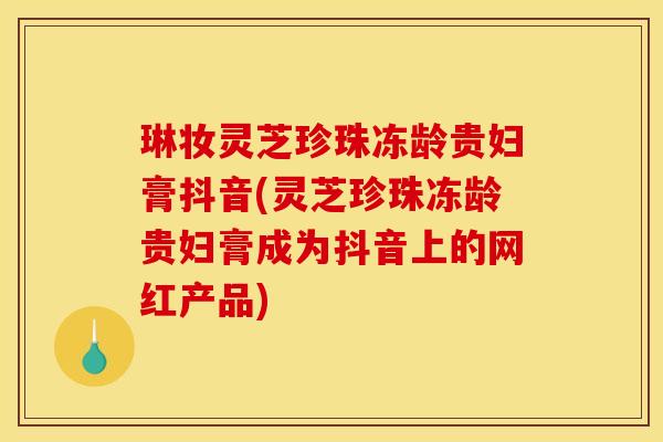 琳妆灵芝珍珠冻龄贵妇膏抖音(灵芝珍珠冻龄贵妇膏成为抖音上的网红产品)