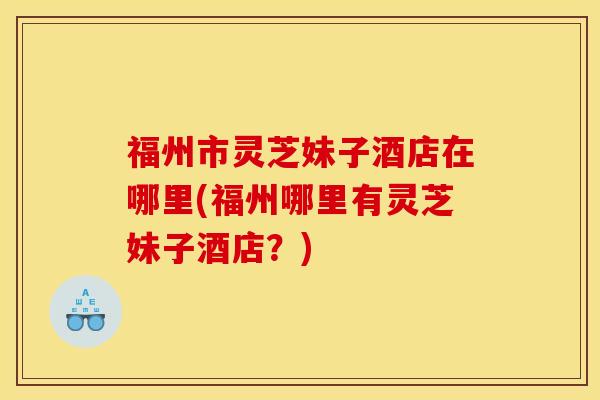 福州市灵芝妹子酒店在哪里(福州哪里有灵芝妹子酒店?)