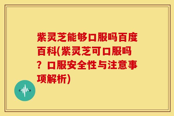 紫灵芝能够口服吗百度百科(紫灵芝可口服吗？口服安全性与注意事项解析)