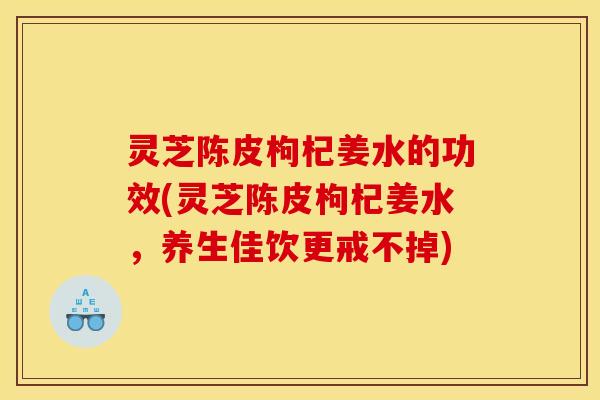 灵芝陈皮枸杞姜水的功效(灵芝陈皮枸杞姜水,养生佳饮更戒不掉)