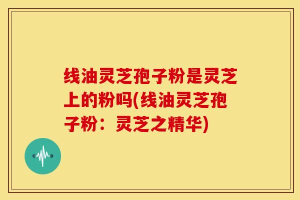 线油灵芝孢子粉是灵芝上的粉吗(线油灵芝孢子粉:灵芝之精华)