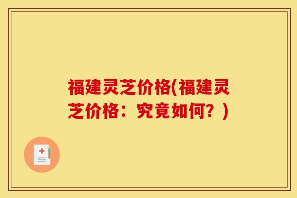 福建灵芝价格(福建灵芝价格:究竟如何?)