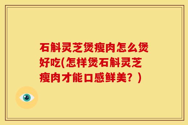 石斛灵芝煲瘦肉怎么煲好吃(怎样煲石斛灵芝瘦肉才能口感鲜美？)